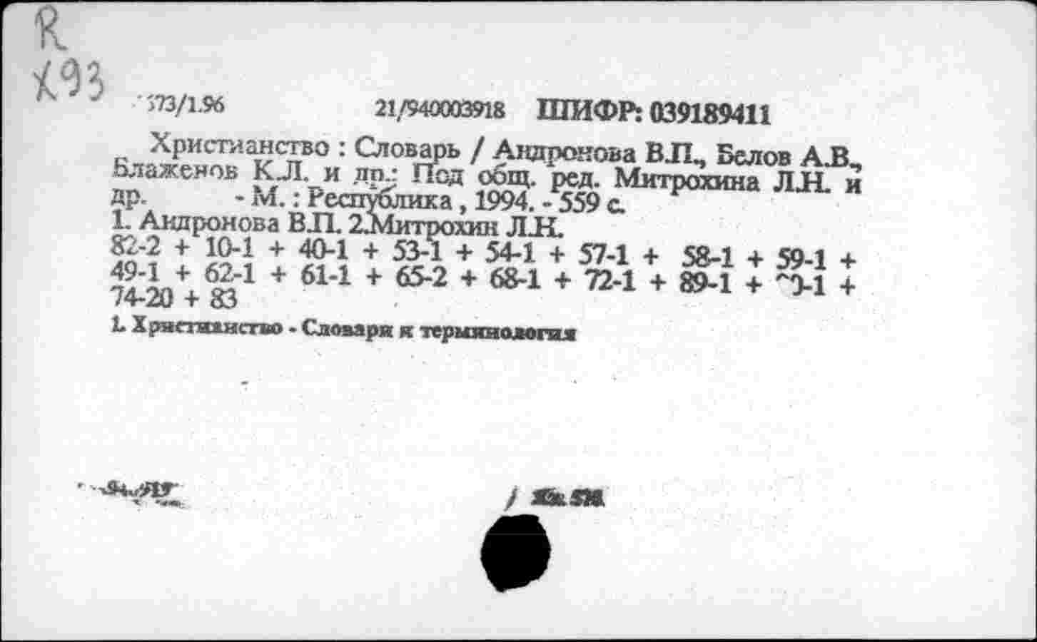 ﻿>73/1.96	21,/940003918 ШИФР: 039189411
Христианство : Словарь / Андронова В.П., Белов А.В ^аженов.	Ж ^нтрюхнна ЛИ. и
1. Андронова ВЛ. 22Литрохин ЛИ.
82-2 + 10-1 + 40-1 + 53-1 + 54-1 + 57-1 + 58-1 + 50-1 + 74^90 + от’1 + 614 +	+ 68-1 + 72-1 + 89-1 + Л1 +
Ь Хряегжкиство - Словаря я термяиолопи
■*	-«в.
